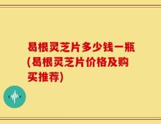 曷根灵芝片多少钱一瓶(曷根灵芝片价格及购买推荐)