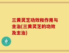 三黄灵芝功效和作用与主治(三黄灵芝的功效及主治)