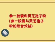 参一胶囊和灵芝孢子粉(参一胶囊与灵芝孢子粉的综合效益)