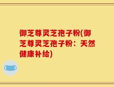 御芝尊灵芝孢子粉(御芝尊灵芝孢子粉：天然健康补给)