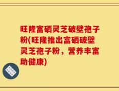旺隆富硒灵芝破壁孢子粉(旺隆推出富硒破壁灵芝孢子粉，营养丰富助健康)