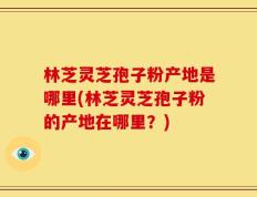林芝灵芝孢子粉产地是哪里(林芝灵芝孢子粉的产地在哪里？)