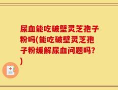 尿血能吃破壁灵芝孢子粉吗(能吃破壁灵芝孢子粉缓解尿血问题吗？)