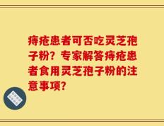 痔疮患者可否吃灵芝孢子粉？专家解答痔疮患者食用灵芝孢子粉的注意事项？