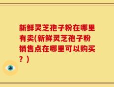 新鲜灵芝孢子粉在哪里有卖(新鲜灵芝孢子粉销售点在哪里可以购买？)