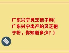 广东兴宁灵芝孢子粉(广东兴宁出产的灵芝孢子粉，你知道多少？)