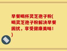早餐喝杯灵芝孢子粉(喝灵芝孢子粉解决早餐困扰，享受健康美味！)