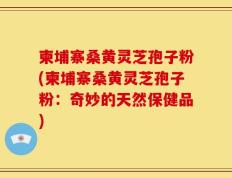 柬埔寨桑黄灵芝孢子粉(柬埔寨桑黄灵芝孢子粉：奇妙的天然保健品)