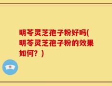 明苓灵芝孢子粉好吗(明苓灵芝孢子粉的效果如何？)