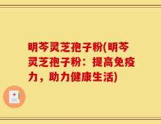明芩灵芝孢子粉(明芩灵芝孢子粉：提高免疫力，助力健康生活)