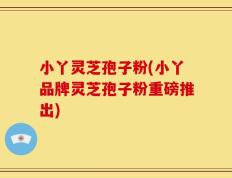 小丫灵芝孢子粉(小丫品牌灵芝孢子粉重磅推出)