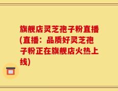 旗舰店灵芝孢子粉直播(直播：品质好灵芝孢子粉正在旗舰店火热上线)