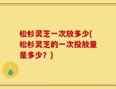 松杉灵芝一次放多少(松杉灵芝的一次投放量是多少？)