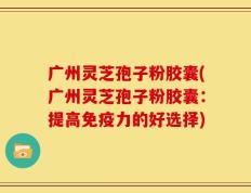 广州灵芝孢子粉胶囊(广州灵芝孢子粉胶囊：提高免疫力的好选择)