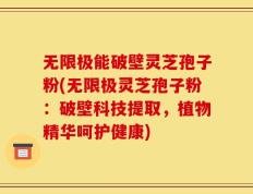 无限极能破壁灵芝孢子粉(无限极灵芝孢子粉：破壁科技提取，植物精华呵护健康)