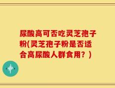 尿酸高可否吃灵芝孢子粉(灵芝孢子粉是否适合高尿酸人群食用？)