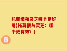 托莫根和灵芝哪个更好用(托莫根与灵芝：哪个更有效？)