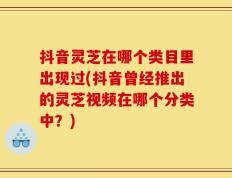 抖音灵芝在哪个类目里出现过(抖音曾经推出的灵芝视频在哪个分类中？)