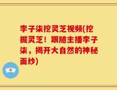 李子柒挖灵芝视频(挖掘灵芝！跟随主播李子柒，揭开大自然的神秘面纱)
