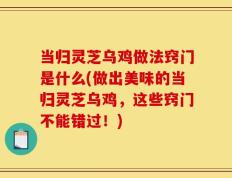 当归灵芝乌鸡做法窍门是什么(做出美味的当归灵芝乌鸡，这些窍门不能错过！)