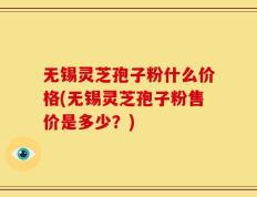 无锡灵芝孢子粉什么价格(无锡灵芝孢子粉售价是多少？)