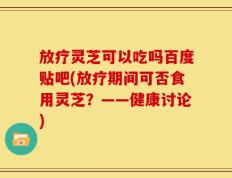 放疗灵芝可以吃吗百度贴吧(放疗期间可否食用灵芝？——健康讨论)