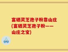 富硒灵芝孢子粉靠山庄(富硒灵芝孢子粉——山庄之宝)