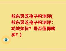 敖东灵芝孢子粉测评(敖东灵芝孢子粉测评：功效如何？是否值得购买？)