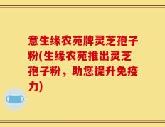 意生缘农苑牌灵芝孢子粉(生缘农苑推出灵芝孢子粉，助您提升免疫力)
