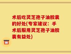 术后吃灵芝孢子油胶囊的好处(专家建议：手术后服用灵芝孢子油胶囊有益处)