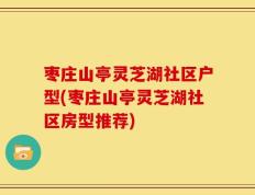 枣庄山亭灵芝湖社区户型(枣庄山亭灵芝湖社区房型推荐)