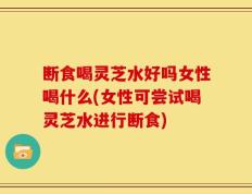 断食喝灵芝水好吗女性喝什么(女性可尝试喝灵芝水进行断食)