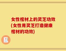 女性棺材上的灵芝功效(女性用灵芝打造健康棺材的功效)