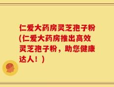 仁爱大药房灵芝孢子粉(仁爱大药房推出高效灵芝孢子粉，助您健康达人！)
