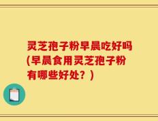 灵芝孢子粉早晨吃好吗(早晨食用灵芝孢子粉有哪些好处？)