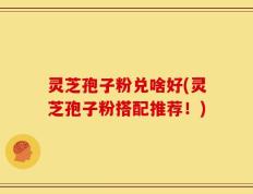 灵芝孢子粉兑啥好(灵芝孢子粉搭配推荐！)