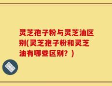 灵芝孢子粉与灵芝油区别(灵芝孢子粉和灵芝油有哪些区别？)