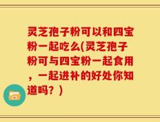 灵芝孢子粉可以和四宝粉一起吃么(灵芝孢子粉可与四宝粉一起食用，一起进补的好处你知道吗？)