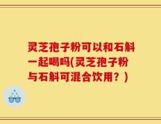 灵芝孢子粉可以和石斛一起喝吗(灵芝孢子粉与石斛可混合饮用？)
