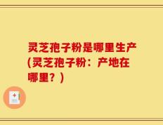 灵芝孢子粉是哪里生产(灵芝孢子粉：产地在哪里？)