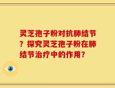 灵芝孢子粉对抗肺结节？探究灵芝孢子粉在肺结节治疗中的作用？