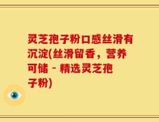 灵芝孢子粉口感丝滑有沉淀(丝滑留香，营养可储 - 精选灵芝孢子粉)