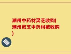 潮州中药材灵芝收购(潮州灵芝中药材被收购)