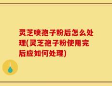 灵芝喷孢子粉后怎么处理(灵芝孢子粉使用完后应如何处理)