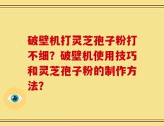破壁机打灵芝孢子粉打不细？破壁机使用技巧和灵芝孢子粉的制作方法？
