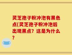 灵芝孢子粉冲泡有黑色点(灵芝孢子粉冲泡后出现黑点？这是为什么？