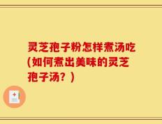灵芝孢子粉怎样煮汤吃(如何煮出美味的灵芝孢子汤？)