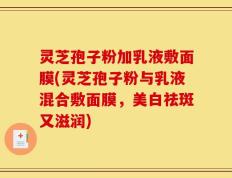灵芝孢子粉加乳液敷面膜(灵芝孢子粉与乳液混合敷面膜，美白祛斑又滋润)