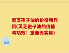 灵芝孢子油的价格和作用(灵芝孢子油的价值与功效：重要而实用)
