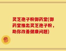 灵芝孢子粉御药堂(御药堂推出灵芝孢子粉，助你改善健康问题)